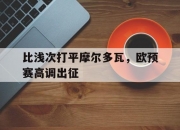 爱游戏体育在线入口-比浅次打平摩尔多瓦，欧预赛高调出征的简单介绍